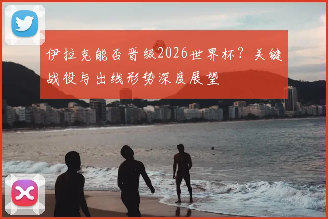 伊拉克能否晋级2026世界杯?关键战役与出线形势深度展望