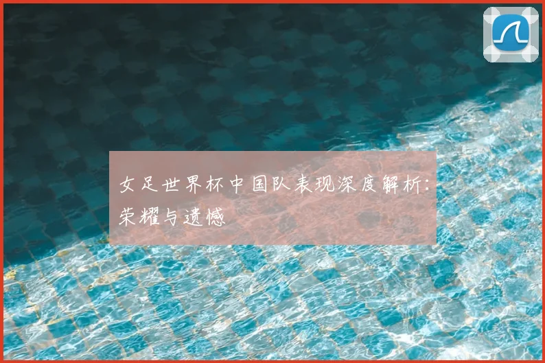 女足世界杯中国队表现深度解析：荣耀与遗憾