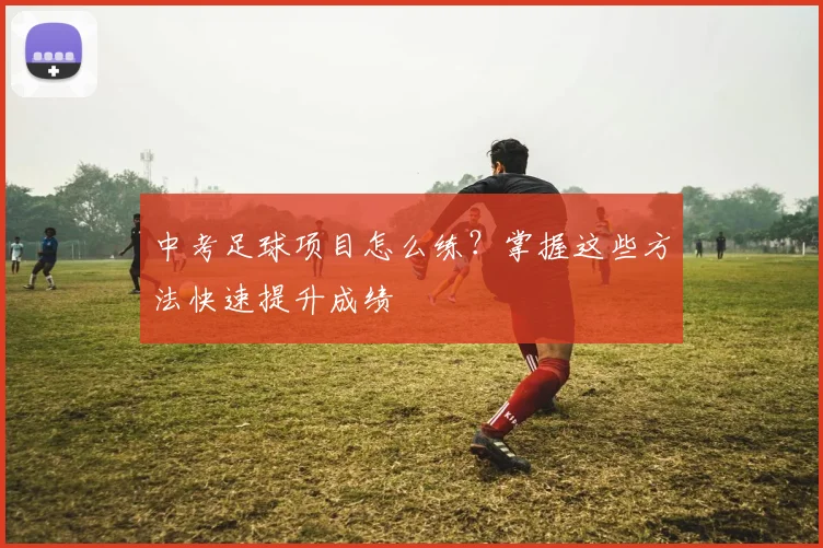 中考足球项目怎么练？掌握这些方法快速提升成绩