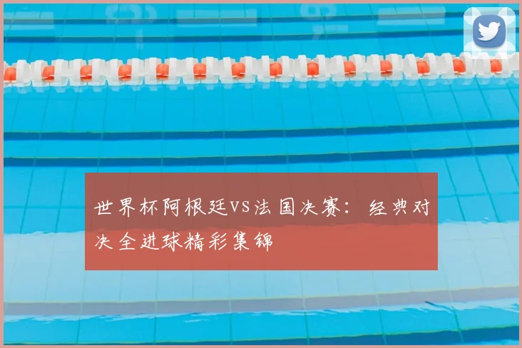 世界杯阿根廷vs法国决赛：经典对决全进球精彩集锦