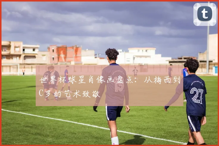 世界杯球星肖像画盘点：从梅西到C罗的艺术致敬